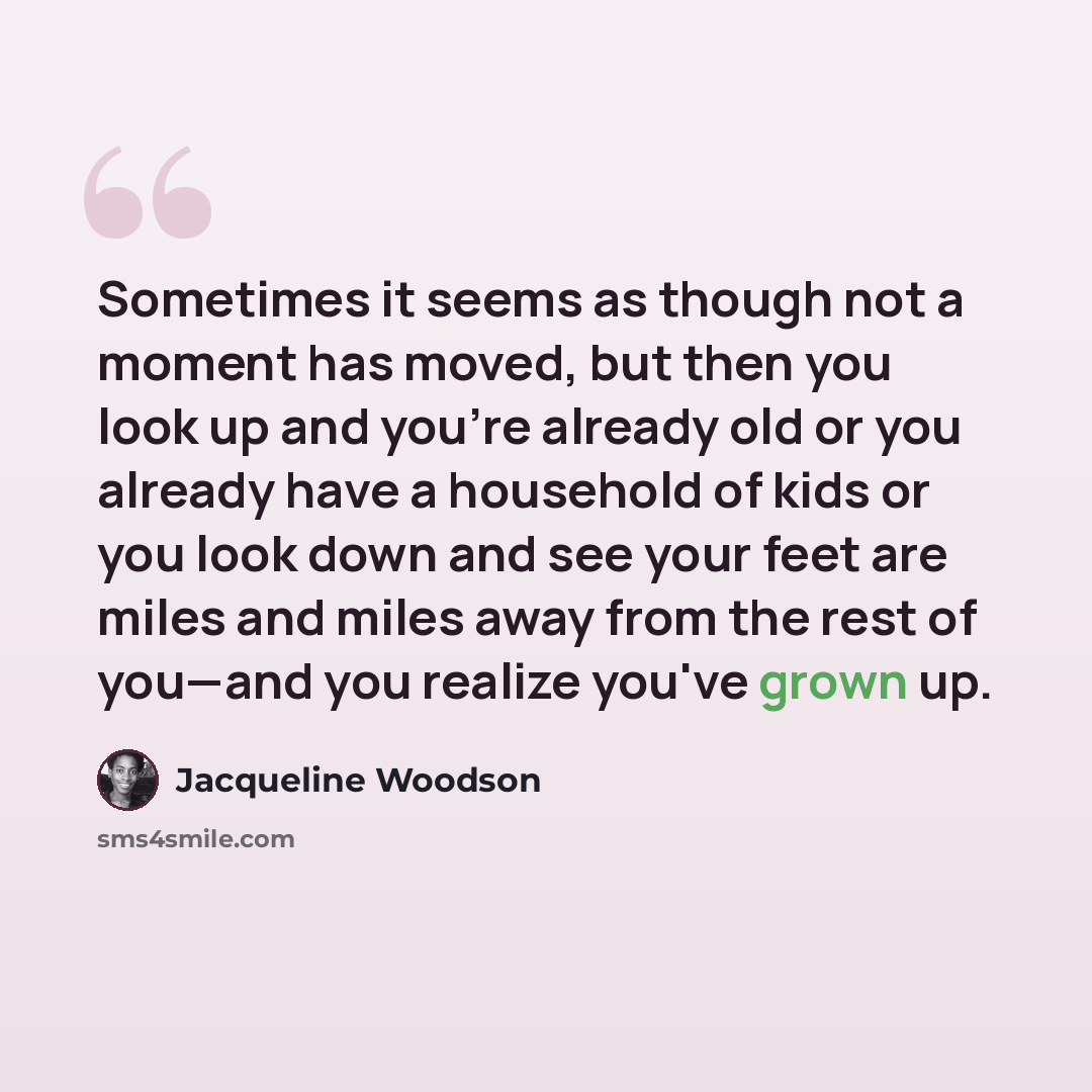 “Sometimes it seems as though not a moment has moved, but then you look up and you're already old or you already have a household of kids or you look down and see your feet are miles and miles away from the rest of you—and you realize you've grown up.” quote by Jacqueline Woodson