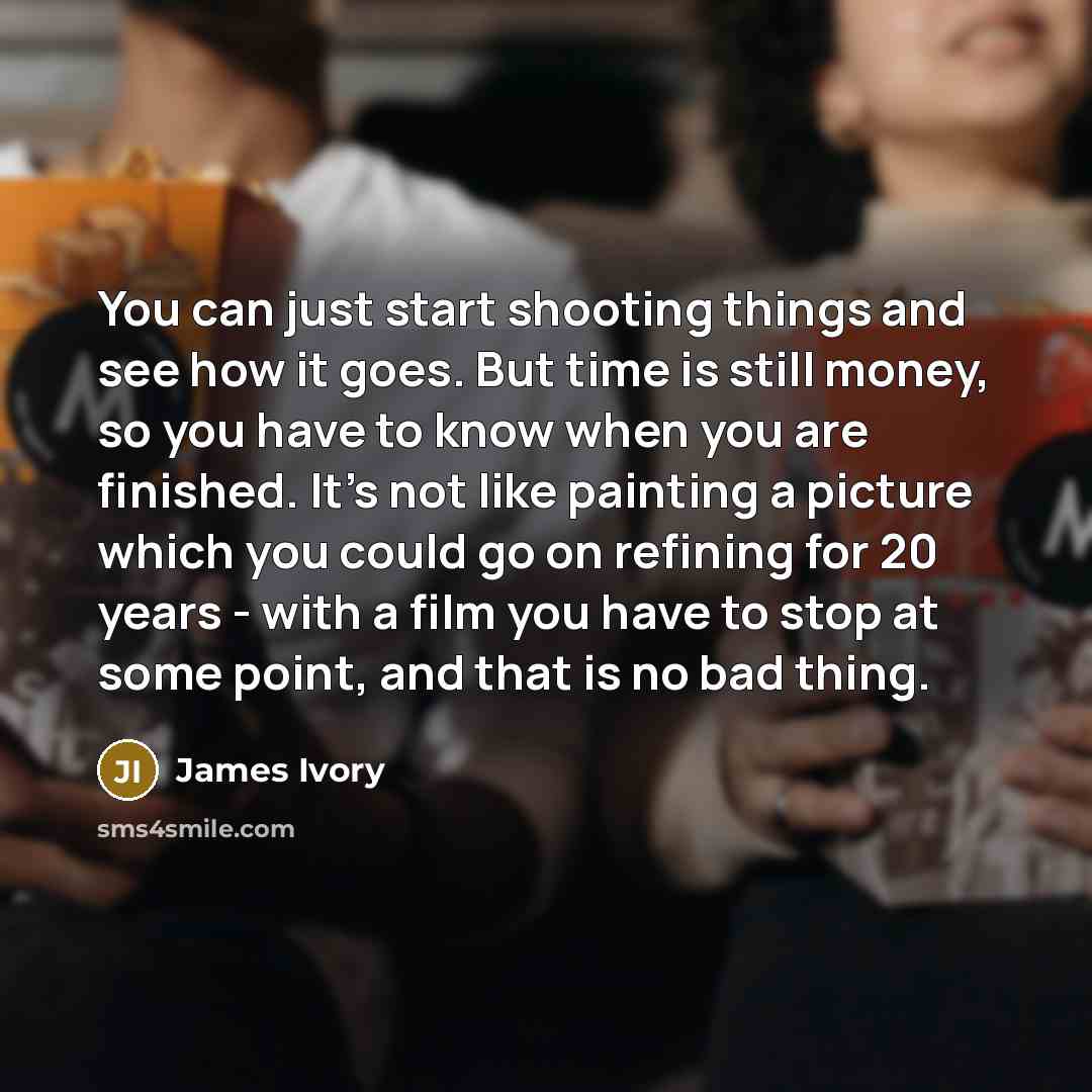 “You can just start shooting things and see how it goes. But time is still money, so you have to know when you are finished. It's not like painting a picture which you could go on refining for 20 years - with a film you have to stop at some point, and that is no bad thing.” quote by James Ivory