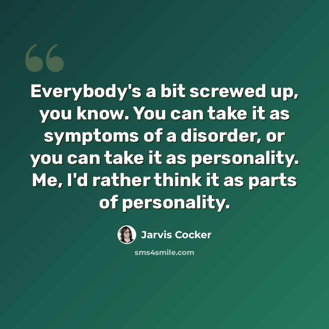 “Everybody's a bit screwed up, you know. You can take it as symptoms of a disorder, or you can take it as personality. Me, I'd rather think it as parts of personality.” quote by Jarvis Cocker