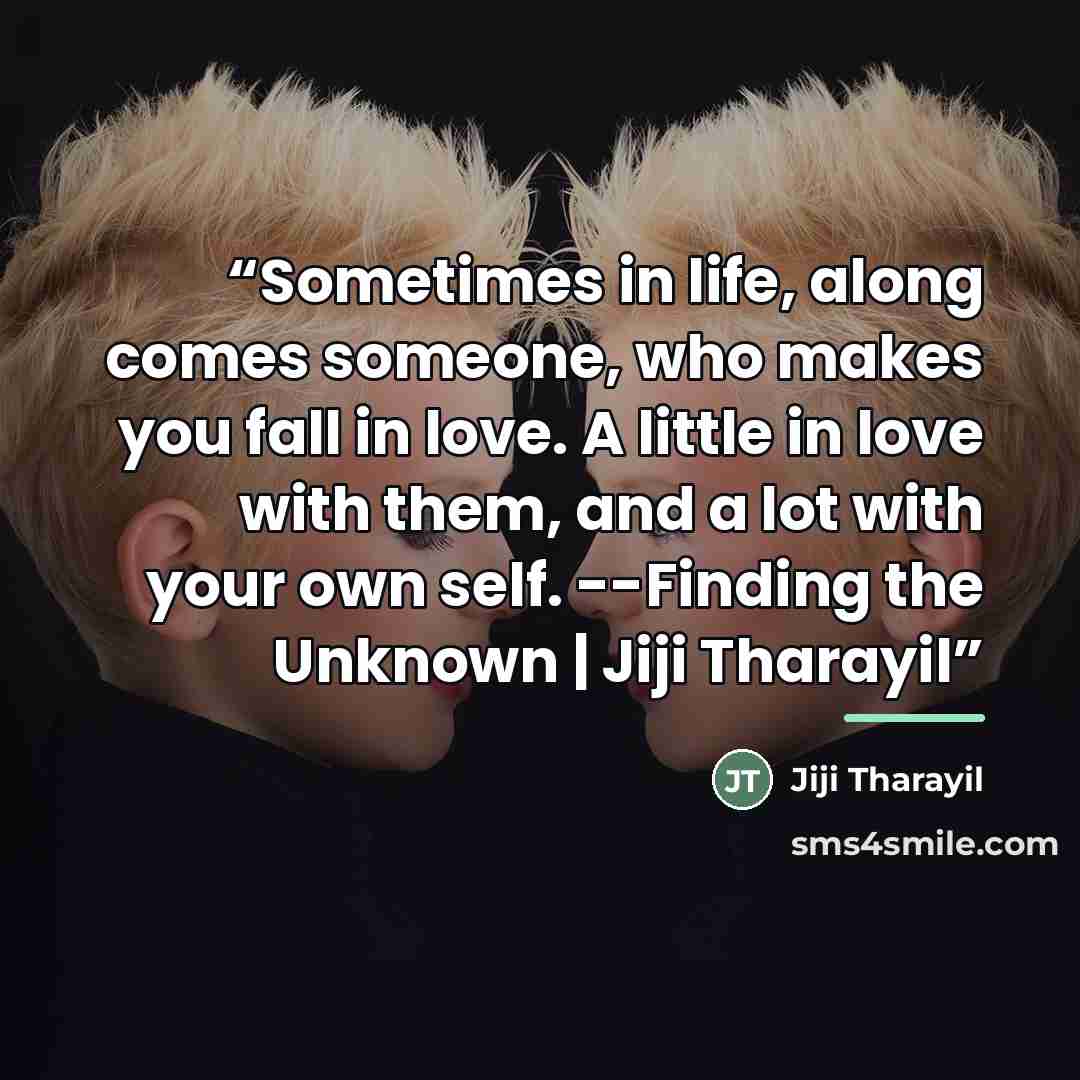 “Sometimes in life, along comes someone, who makes you fall in love. A little in love with them, and a lot with your own self. --Finding the Unknown | Jiji Tharayil” quote by Jiji Tharayil