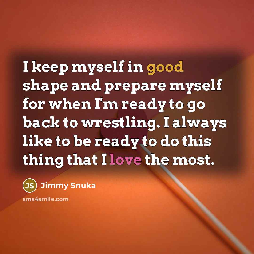 “I keep myself in good shape and prepare myself for when I'm ready to go back to wrestling. I always like to be ready to do this thing that I love the most.” quote by Jimmy Snuka