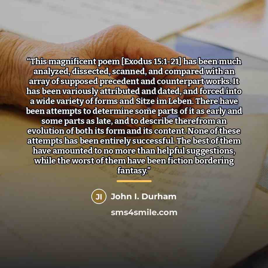 “This magnificent poem [Exodus 15:1-21] has been much analyzed, dissected, scanned, and compared with an array of supposed precedent and counterpart works. It has been variously attributed and dated, and forced into a wide variety of forms and Sitze im Leben. There have been attempts to determine…” quote by John I. Durham