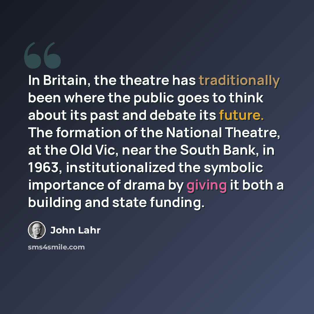 “In Britain, the theatre has traditionally been where the public goes to think about its past and debate its future. The formation of the National Theatre, at the Old Vic, near the South Bank, in 1963, institutionalized the symbolic importance of drama by giving it both a building and state funding.” quote by John Lahr