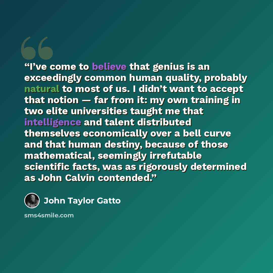 “I’ve come to believe that genius is an exceedingly common human quality, probably natural to most of us. I didn’t want to accept that notion — far from it: my own training in two elite universities taught me that intelligence and talent distributed themselves economically over a bell curve and…” quote by John Taylor Gatto