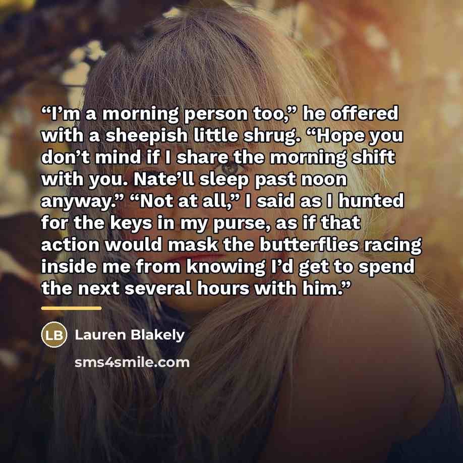 “I’m a morning person too,” he offered with a sheepish little shrug. “Hope you don’t mind if I share the morning shift with you. Nate’ll sleep past noon anyway.” “Not at all,” I said as I hunted for the keys in my purse, as if that action would mask the butterflies racing inside me from knowing I’d…” quote by Lauren Blakely
