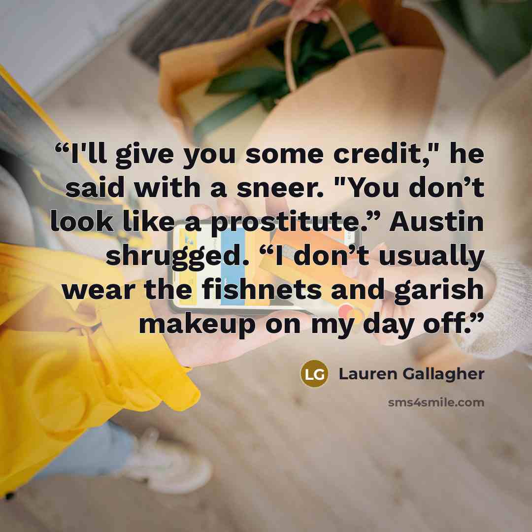“I'll give you some credit," he said with a sneer. "You don’t look like a prostitute.” Austin shrugged. “I don’t usually wear the fishnets and garish makeup on my day off.” quote by Lauren Gallagher