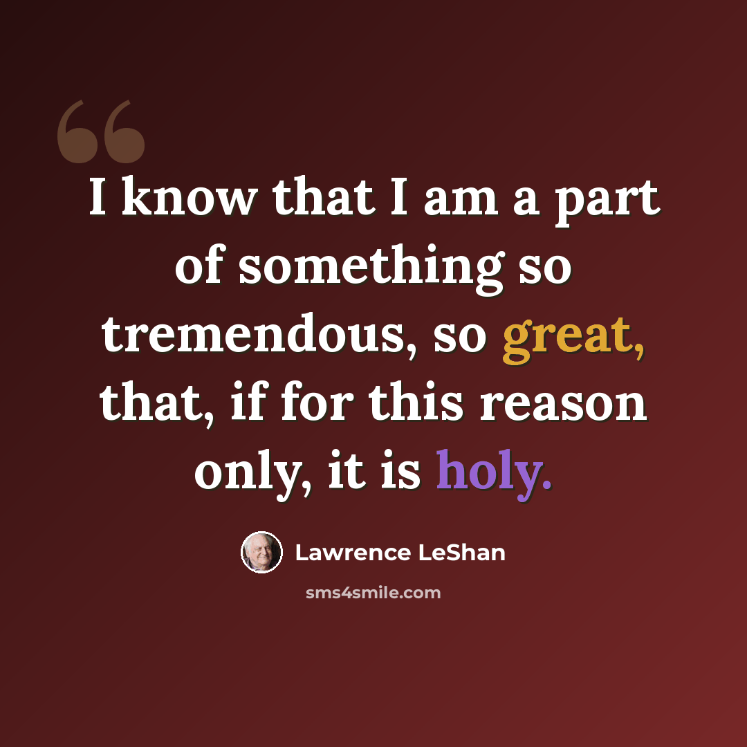 “I know that I am a part of something so tremendous, so great, that, if for this reason only, it is holy.” quote by Lawrence LeShan