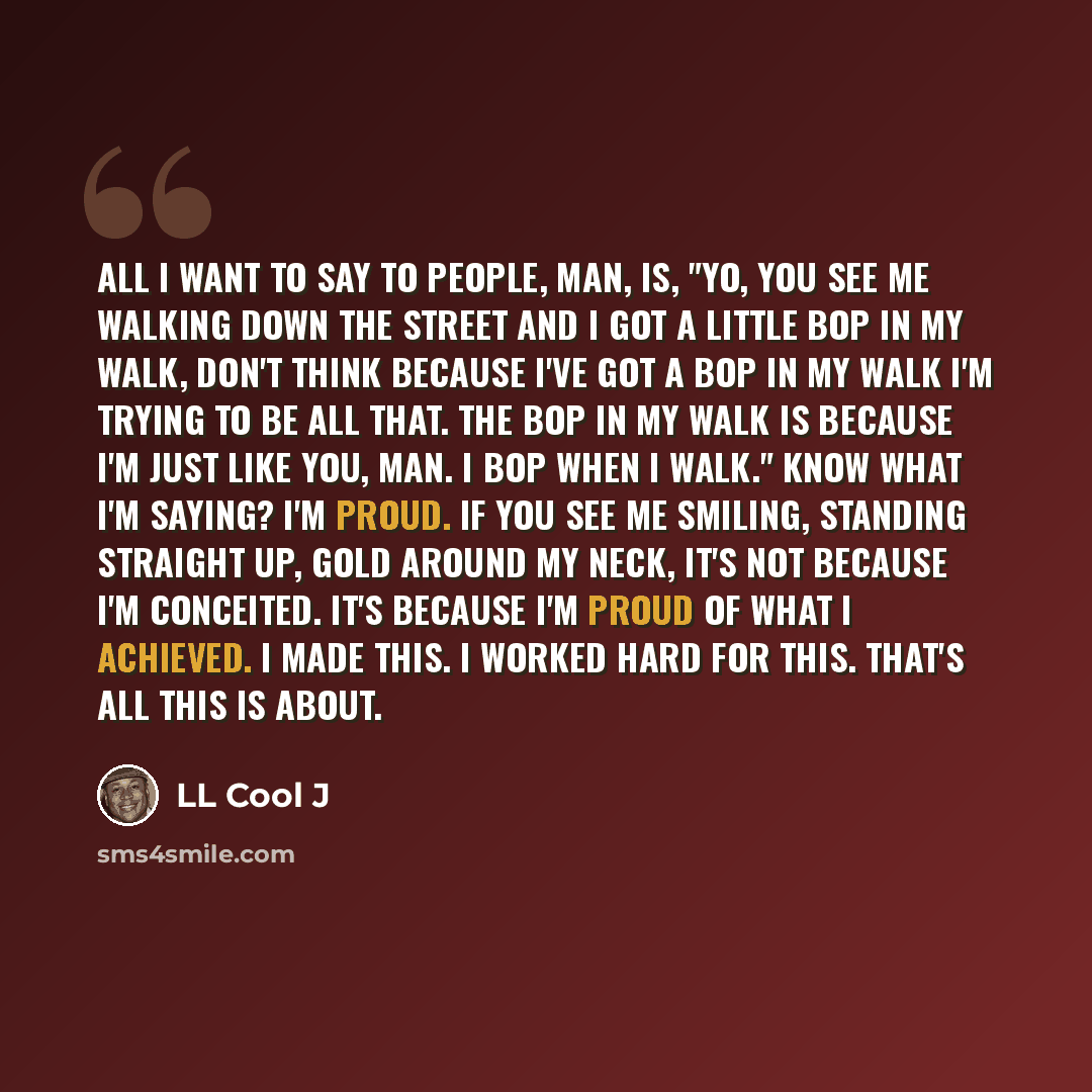 “All I want to say to people, man, is, "Yo, you see me walking down the street and I got a little bop in my walk, don't think because I've got a bop in my walk I'm trying to be all that. The bop in my walk is because I'm just like you, man. I bop when I walk." Know what I'm saying? I'm proud. If…” quote by LL Cool J