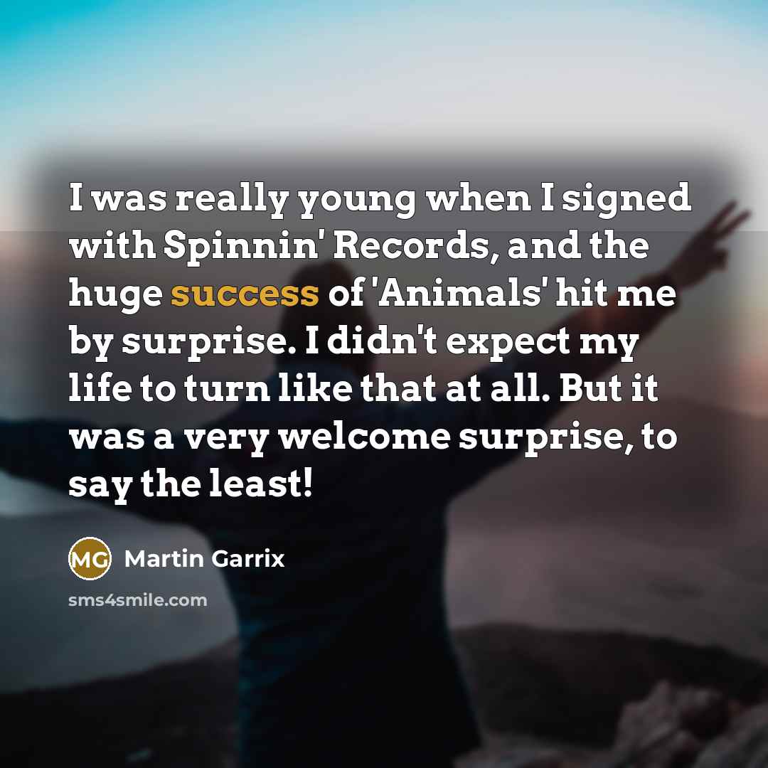 “I was really young when I signed with Spinnin' Records, and the huge success of 'Animals' hit me by surprise. I didn't expect my life to turn like that at all. But it was a very welcome surprise, to say the least!” quote by Martin Garrix