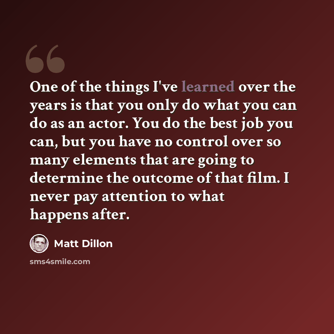 “One of the things I've learned over the years is that you only do what you can do as an actor. You do the best job you can, but you have no control over so many elements that are going to determine the outcome of that film. I never pay attention to what happens after.” quote by Matt Dillon