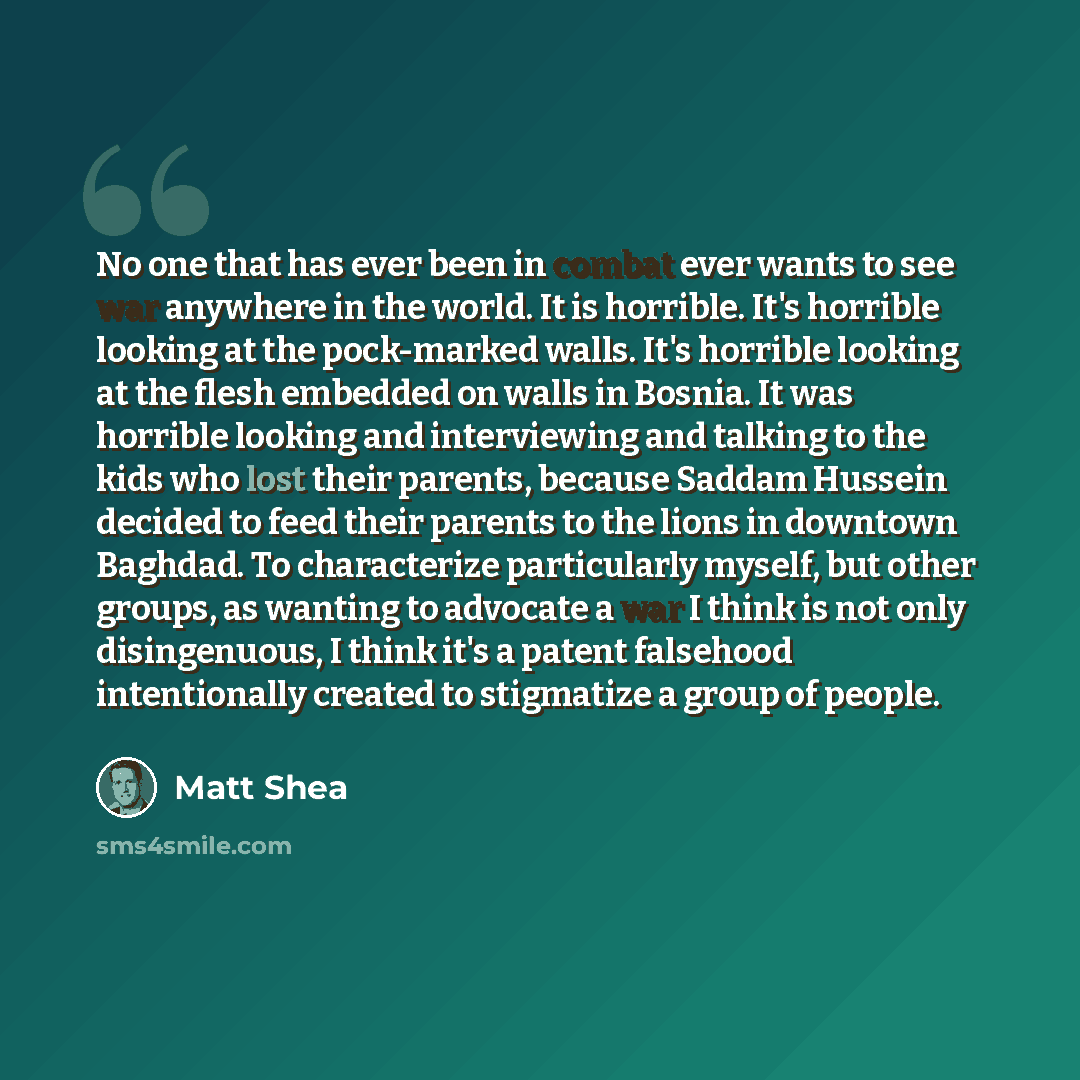 “No one that has ever been in combat ever wants to see war anywhere in the world. It is horrible. It's horrible looking at the pock-marked walls. It's horrible looking at the flesh embedded on walls in Bosnia. It was horrible looking and interviewing and talking to the kids who lost their parents…” quote by Matt Shea