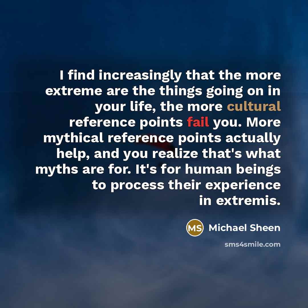 “I find increasingly that the more extreme are the things going on in your life, the more cultural reference points fail you. More mythical reference points actually help, and you realize that's what myths are for. It's for human beings to process their experience in extremis.” quote by Michael Sheen