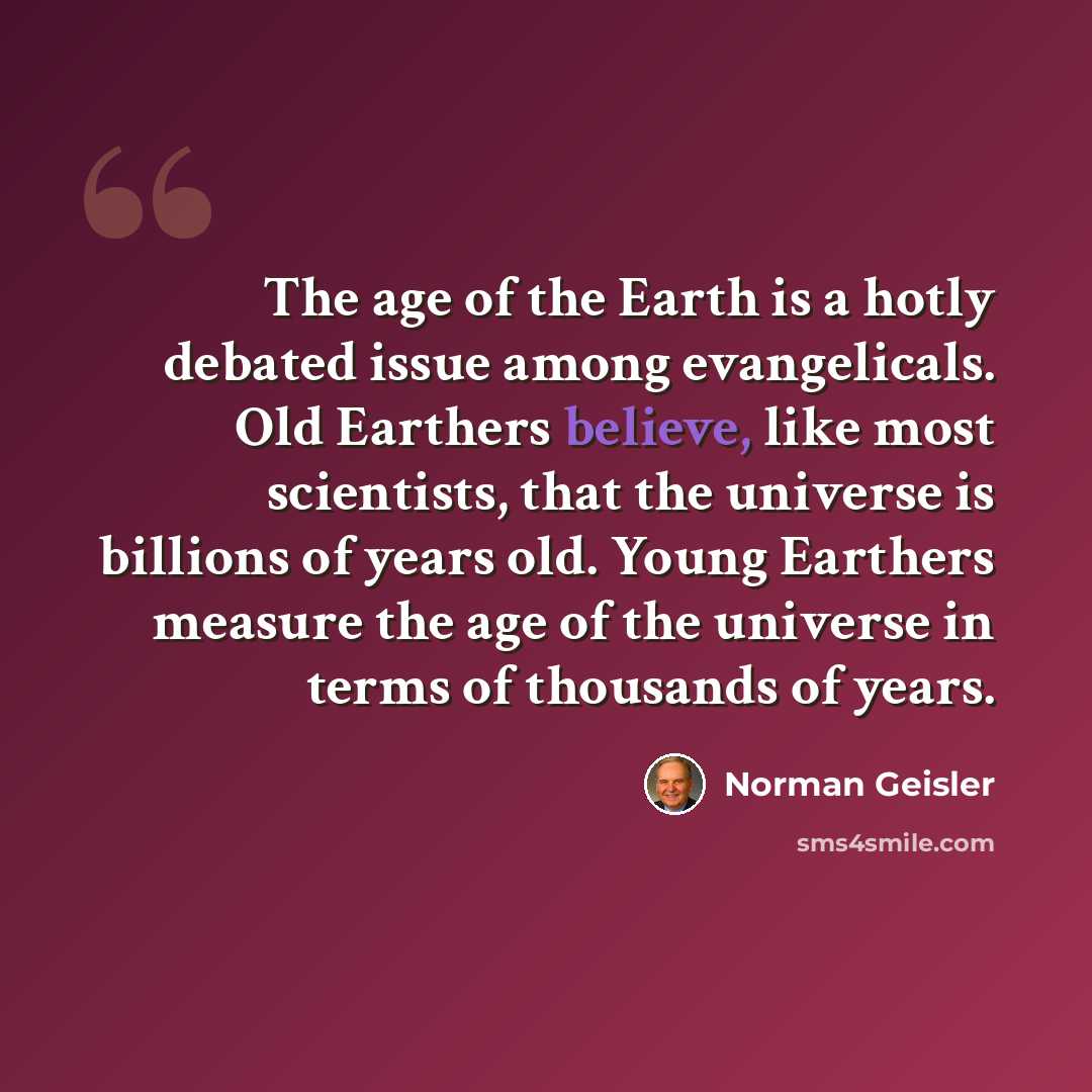 “The age of the Earth is a hotly debated issue among evangelicals. Old Earthers believe, like most scientists, that the universe is billions of years old. Young Earthers measure the age of the universe in terms of thousands of years.” quote by Norman Geisler