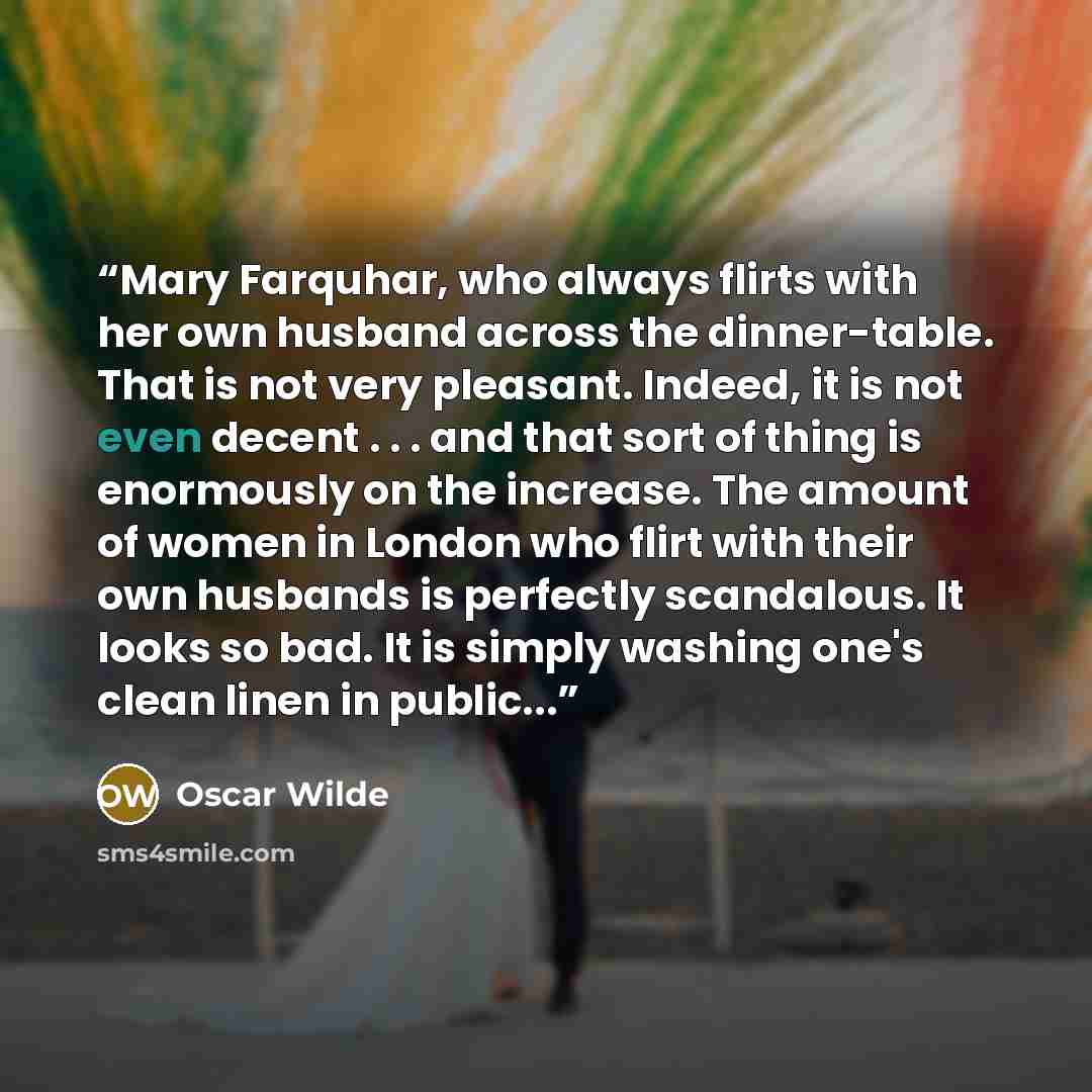 “Mary Farquhar, who always flirts with her own husband across the dinner-table. That is not very pleasant. Indeed, it is not even decent . . . and that sort of thing is enormously on the increase. The amount of women in London who flirt with their own husbands is perfectly scandalous. It looks so…” quote by Oscar Wilde