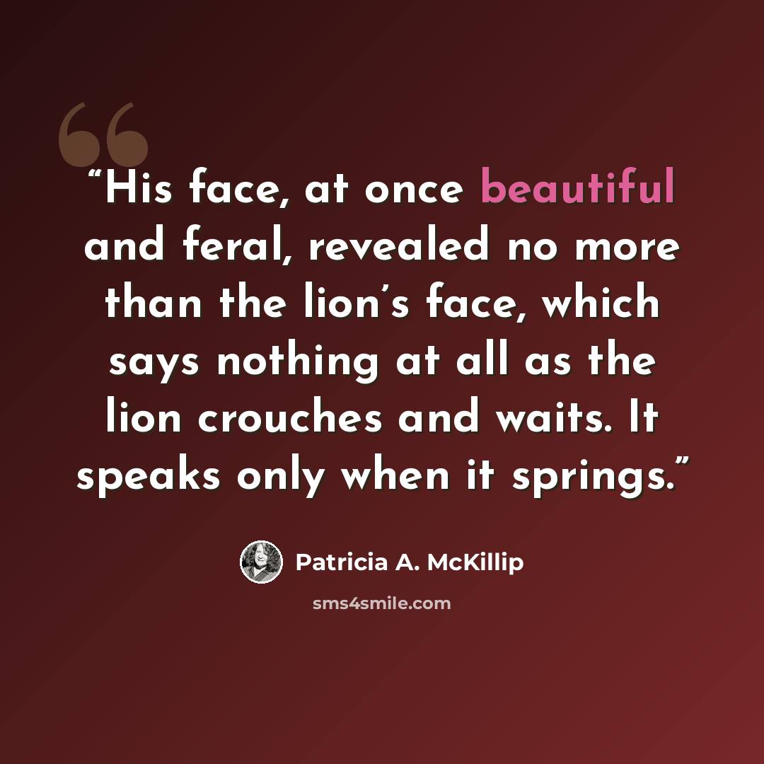 “His face, at once beautiful and feral, revealed no more than the lion’s face, which says nothing at all as the lion crouches and waits. It speaks only when it springs.” quote by Patricia A. McKillip