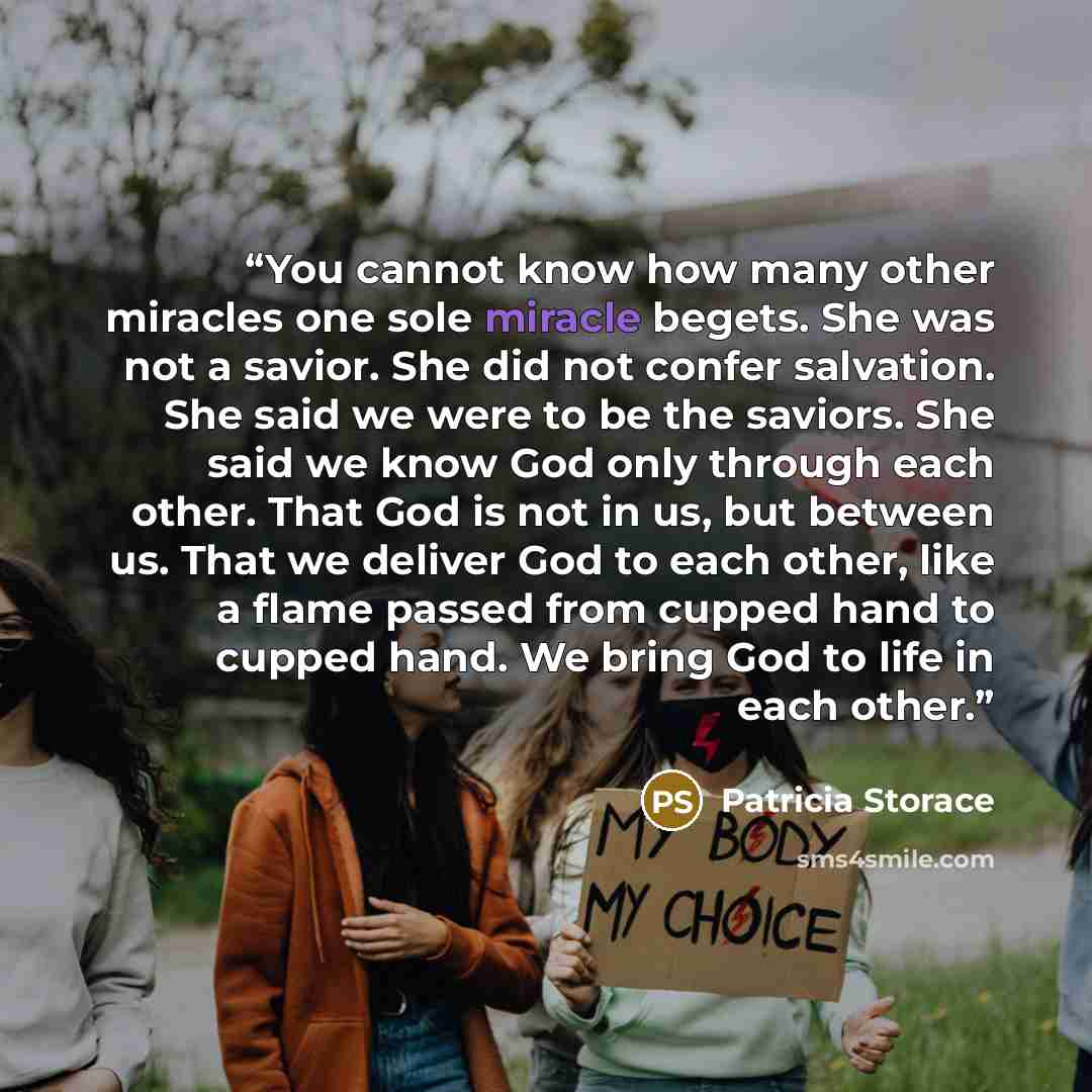 “You cannot know how many other miracles one sole miracle begets. She was not a savior. She did not confer salvation. She said we were to be the saviors. She said we know God only through each other. That God is not in us, but between us. That we deliver God to each other, like a flame passed from…” quote by Patricia Storace