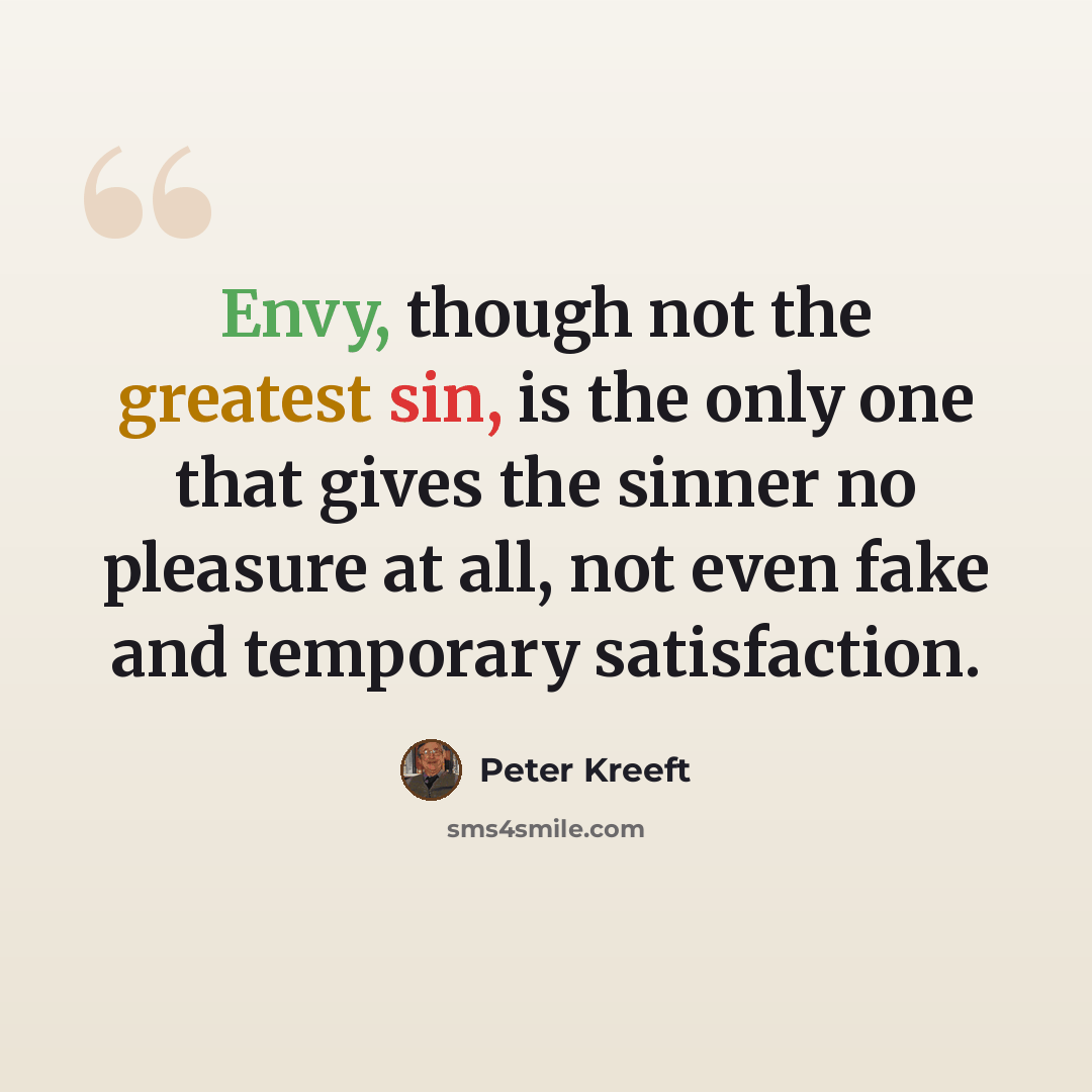 “Envy, though not the greatest sin, is the only one that gives the sinner no pleasure at all, not even fake and temporary satisfaction.” quote by Peter Kreeft