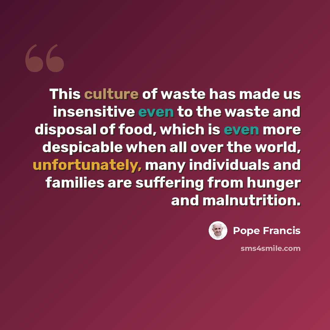 “This culture of waste has made us insensitive even to the waste and disposal of food, which is even more despicable when all over the world, unfortunately, many individuals and families are suffering from hunger and malnutrition.” quote by Pope Francis