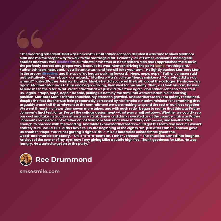 “The wedding rehearsal itself was uneventful until Father Johnson decided it was time to show Marlboro Man and me the proper way to walk to the marriage altar. Evidently, all of Father Johnson’s theological studies and work was destined to culminate in whether or not Marlboro Man and I approached…” quote by Ree Drummond