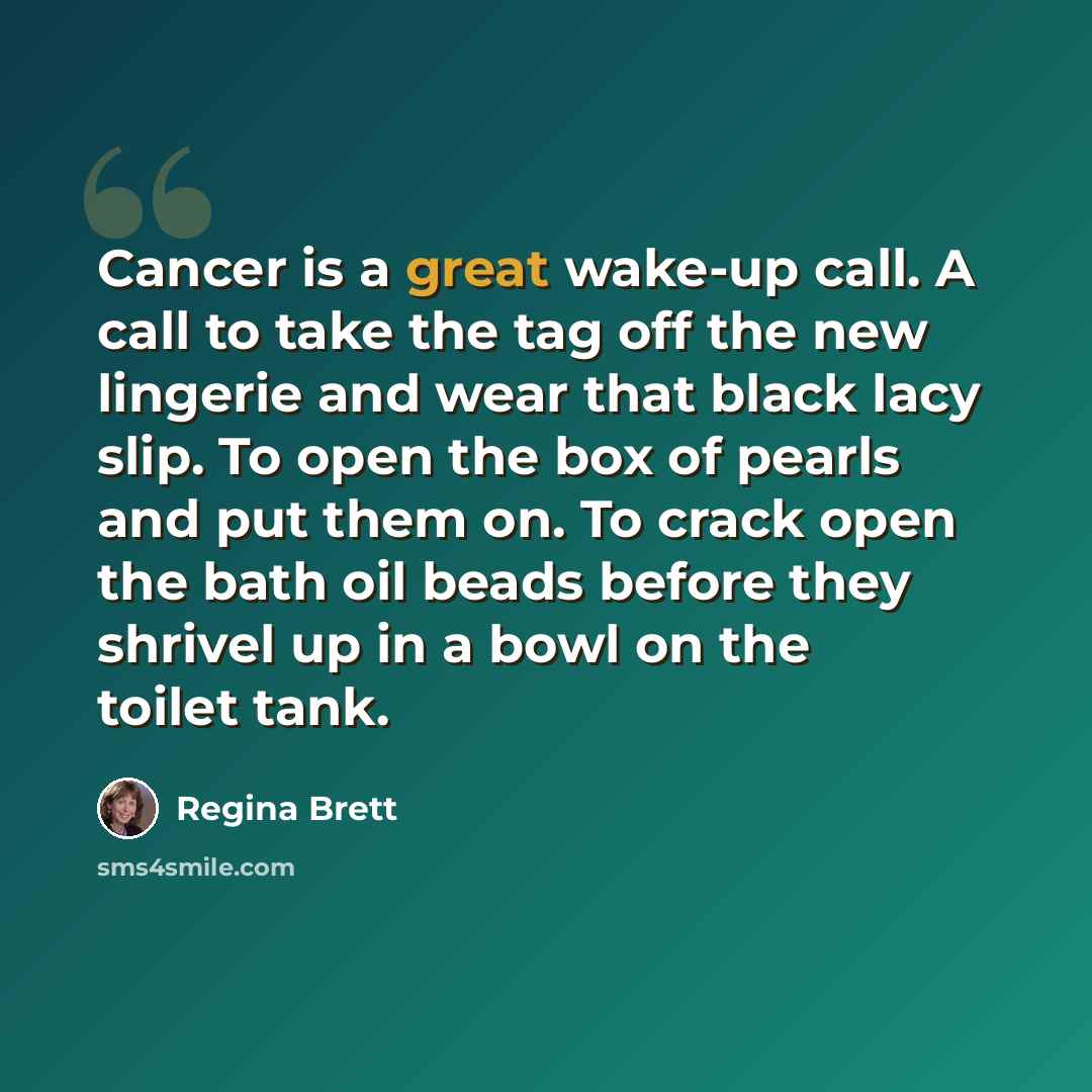 “Cancer is a great wake-up call. A call to take the tag off the new lingerie and wear that black lacy slip. To open the box of pearls and put them on. To crack open the bath oil beads before they shrivel up in a bowl on the toilet tank.” quote by Regina Brett
