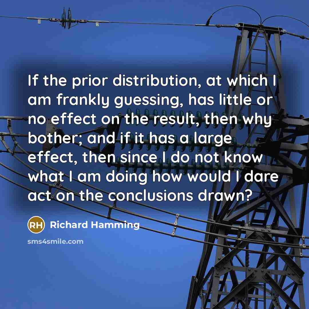 “If the prior distribution, at which I am frankly guessing, has little or no effect on the result, then why bother; and if it has a large effect, then since I do not know what I am doing how would I dare act on the conclusions drawn?” quote by Richard Hamming
