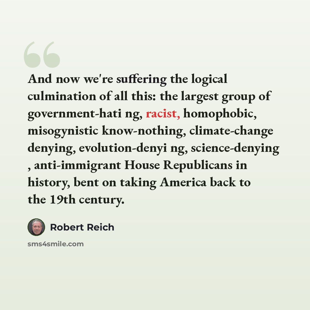 “And now we're suffering the logical culmination of all this: the largest group of government-hati ng, racist, homophobic, misogynistic know-nothing, climate-change denying, evolution-denyi ng, science-denying , anti-immigrant House Republicans in history, bent on taking America back to the 19th…” quote by Robert Reich