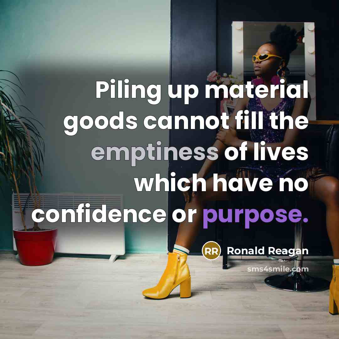 “Piling up material goods cannot fill the emptiness of lives which have no confidence or purpose.” quote by Ronald Reagan