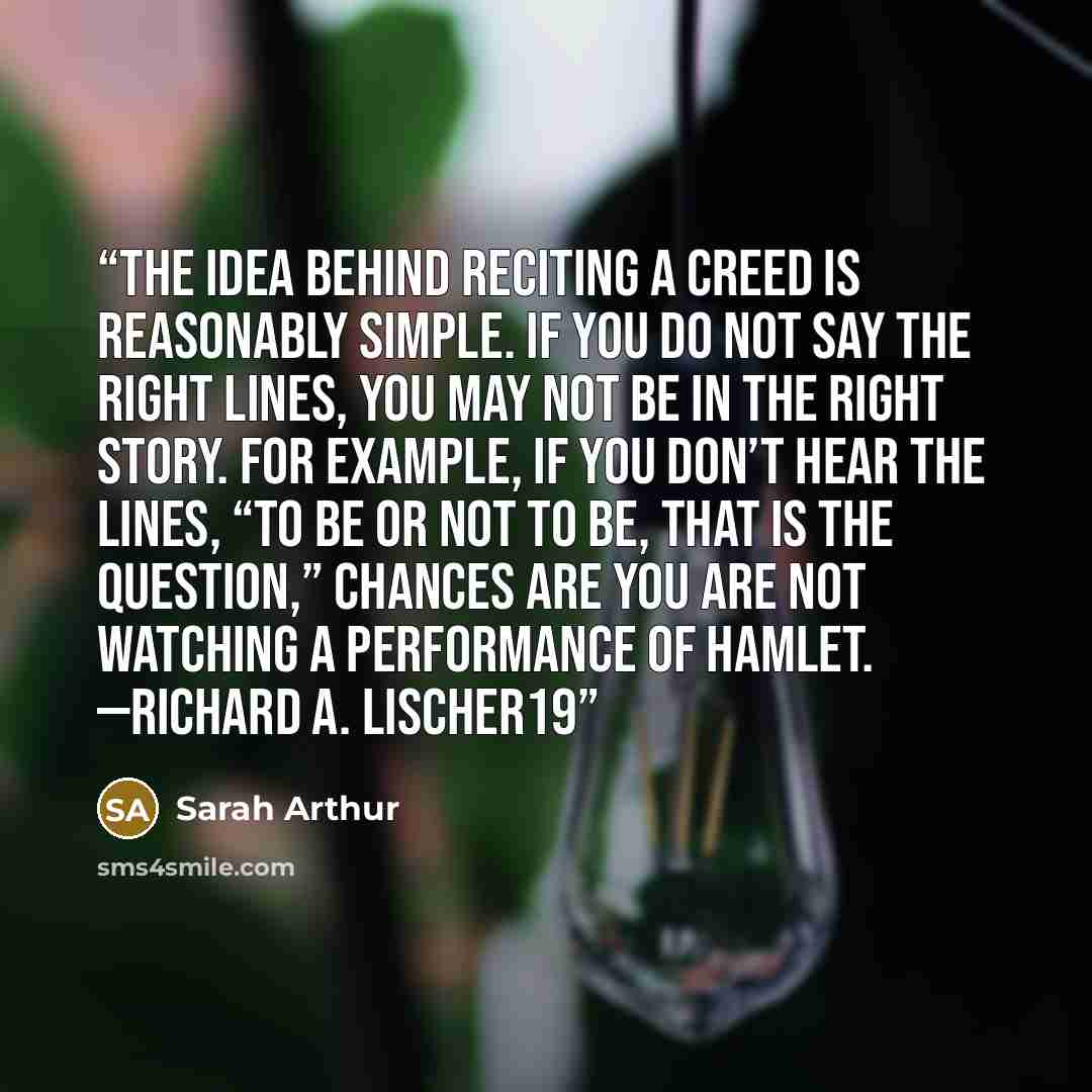 “The idea behind reciting a creed is reasonably simple. If you do not say the right lines, you may not be in the right story. For example, if you don’t hear the lines, “To be or not to be, that is the question,” chances are you are not watching a performance of Hamlet. —RICHARD A. LISCHER19” quote by Sarah Arthur