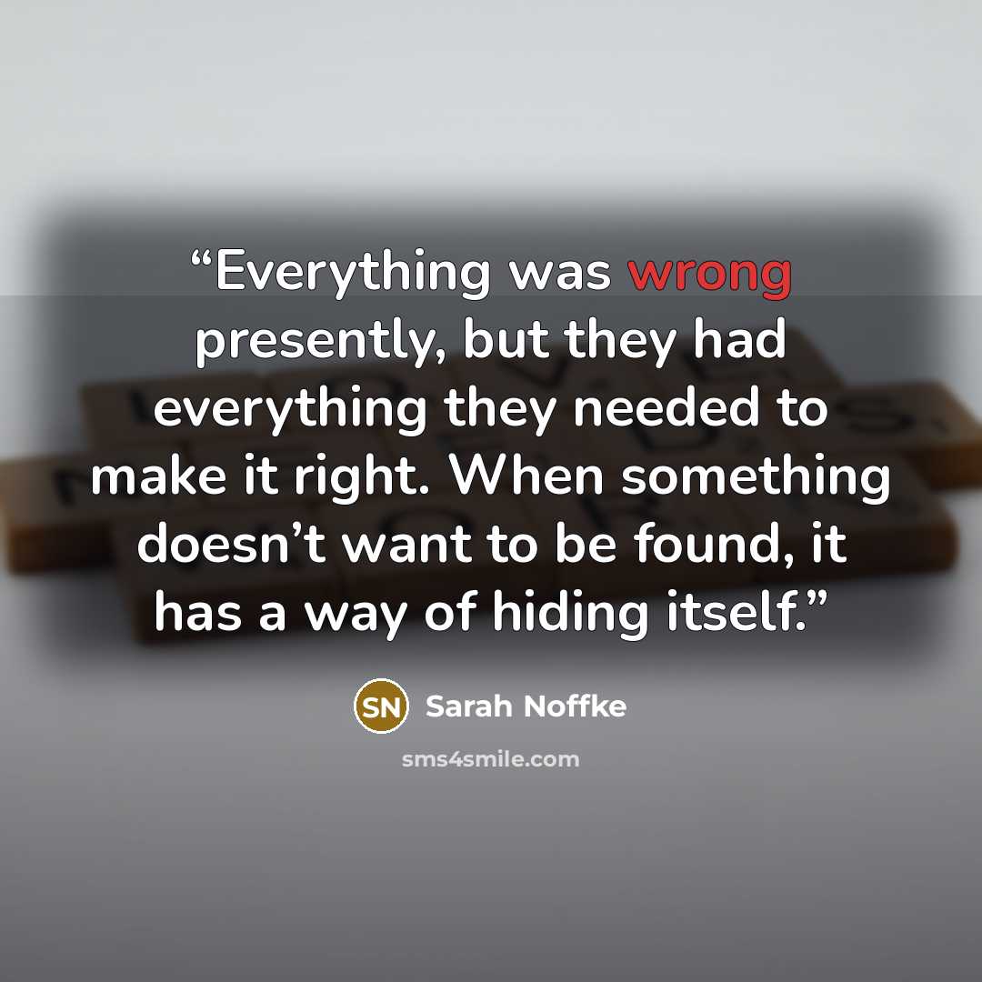 “Everything was wrong presently, but they had everything they needed to make it right. When something doesn’t want to be found, it has a way of hiding itself.” quote by Sarah Noffke