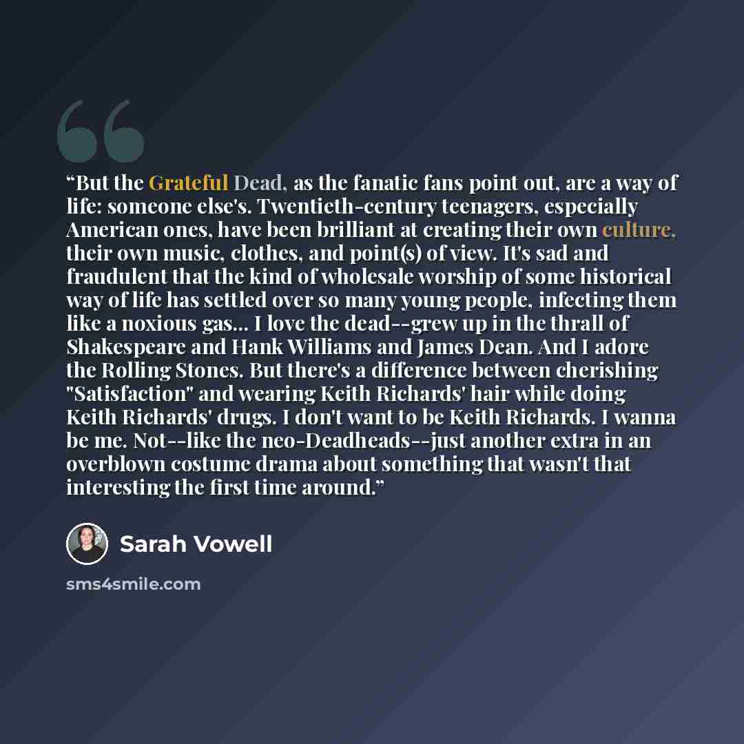 “But the Grateful Dead, as the fanatic fans point out, are a way of life: someone else's. Twentieth-century teenagers, especially American ones, have been brilliant at creating their own culture, their own music, clothes, and point(s) of view. It's sad and fraudulent that the kind of wholesale…” quote by Sarah Vowell