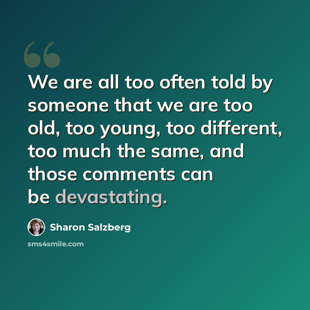 “We are all too often told by someone that we are too old, too young, too different, too much the same, and those comments can be devastating.” quote by Sharon Salzberg