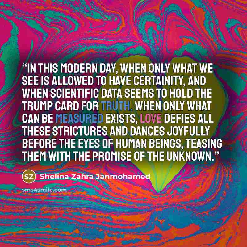 “In this modern day, when only what we see is allowed to have certainity, and when scientific data seems to hold the trump card for truth, when only what can be measured exists, love defies all these strictures and dances joyfully before the eyes of human beings, teasing them with the promise of…” quote by Shelina Zahra Janmohamed