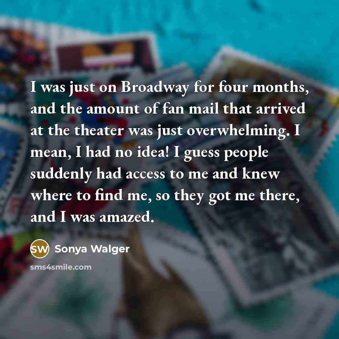“I was just on Broadway for four months, and the amount of fan mail that arrived at the theater was just overwhelming. I mean, I had no idea! I guess people suddenly had access to me and knew where to find me, so they got me there, and I was amazed.” quote by Sonya Walger