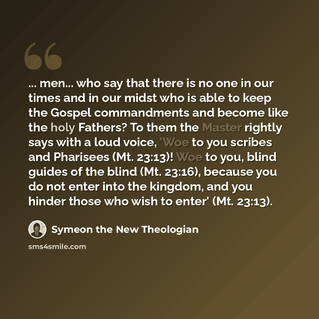 “... men... who say that there is no one in our times and in our midst who is able to keep the Gospel commandments and become like the holy Fathers? To them the Master rightly says with a loud voice, 'Woe to you scribes and Pharisees (Mt. 23:13)! Woe to you, blind guides of the blind (Mt. 23:16)…” quote by Symeon the New Theologian