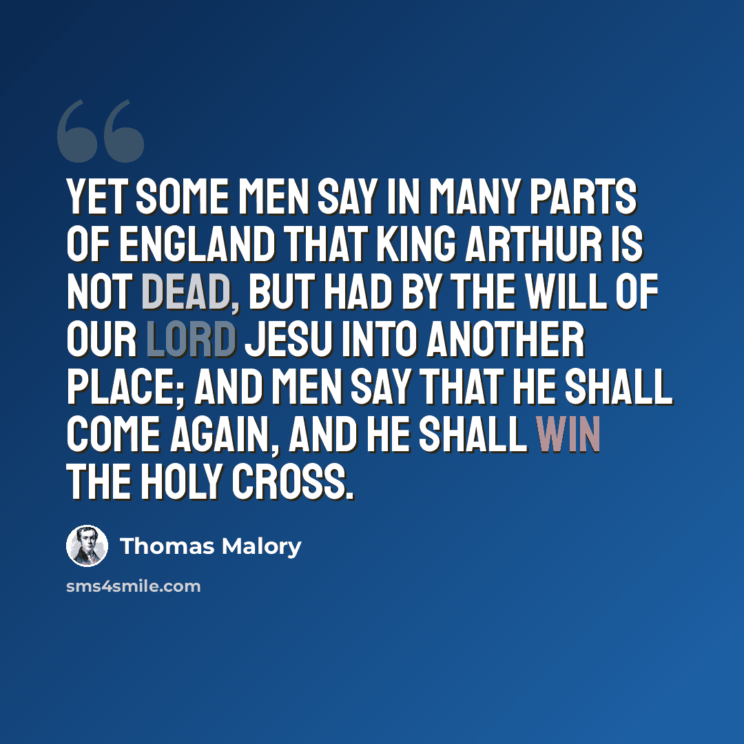 “Yet some men say in many parts of England that King Arthur is not dead, but had by the will of our Lord Jesu into another place; and men say that he shall come again, and he shall win the holy cross.” quote by Thomas Malory