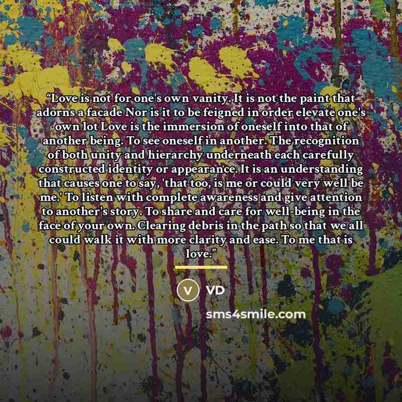 “Love is not for one's own vanity. It is not the paint that adorns a facade Nor is it to be feigned in order elevate one's own lot Love is the immersion of oneself into that of another being. To see oneself in another. The recognition of both unity and hierarchy underneath each carefully…” quote by VD