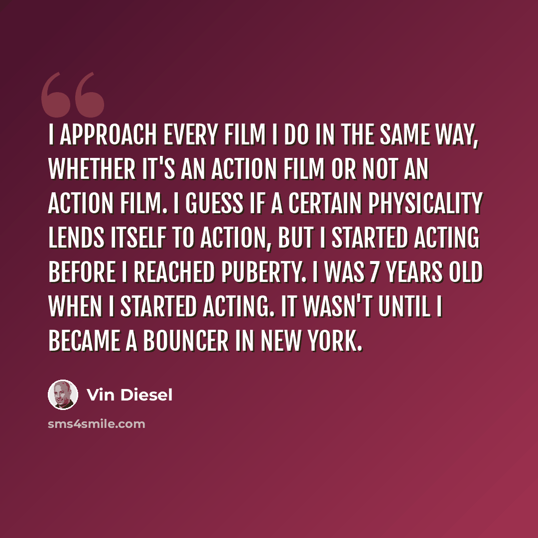 “I approach every film I do in the same way, whether it's an action film or not an action film. I guess if a certain physicality lends itself to action, but I started acting before I reached puberty. I was 7 years old when I started acting. It wasn't until I became a bouncer in New York.” quote by Vin Diesel