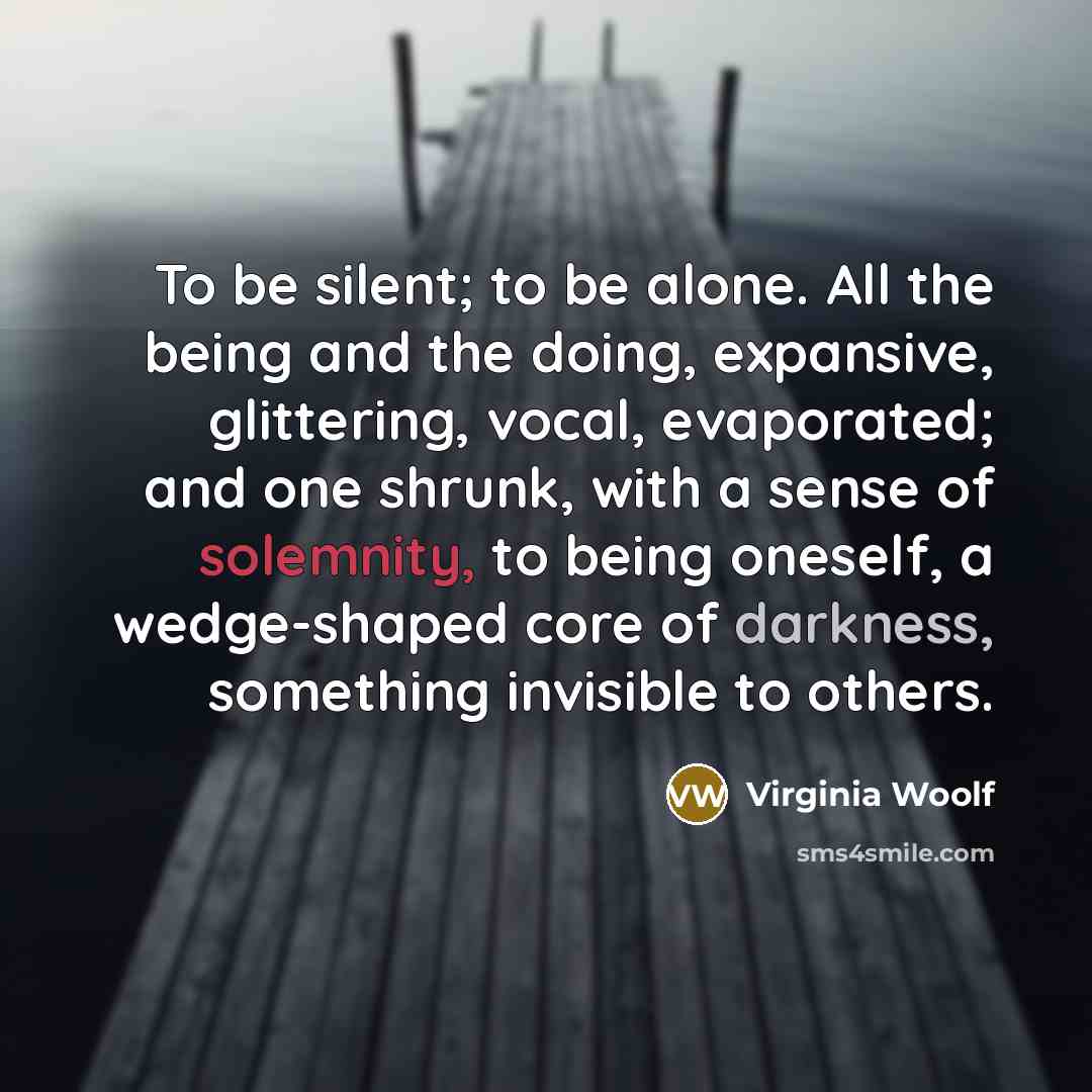 “To be silent; to be alone. All the being and the doing, expansive, glittering, vocal, evaporated; and one shrunk, with a sense of solemnity, to being oneself, a wedge-shaped core of darkness, something invisible to others.” quote by Virginia Woolf