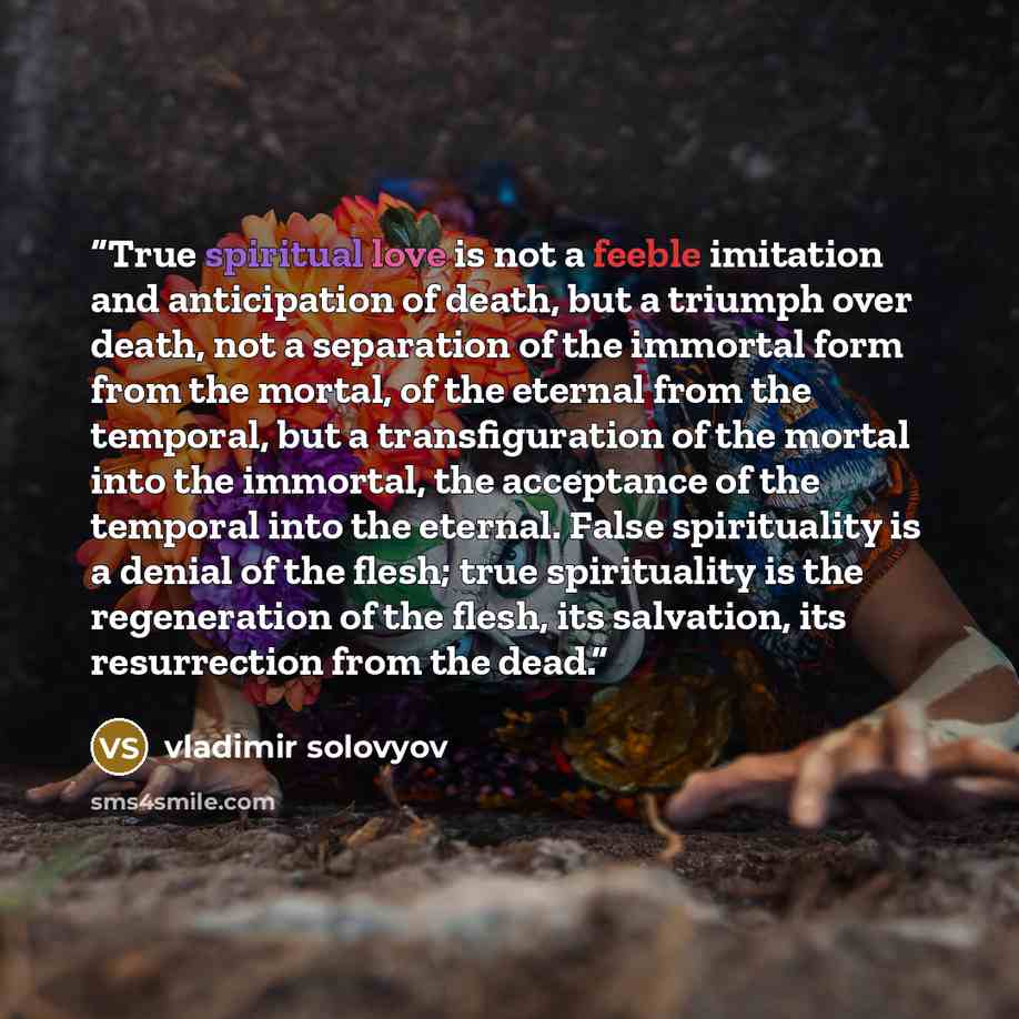 “True spiritual love is not a feeble imitation and anticipation of death, but a triumph over death, not a separation of the immortal form from the mortal, of the eternal from the temporal, but a transfiguration of the mortal into the immortal, the acceptance of the temporal into the eternal. False…” quote by Vladimir Solovyov