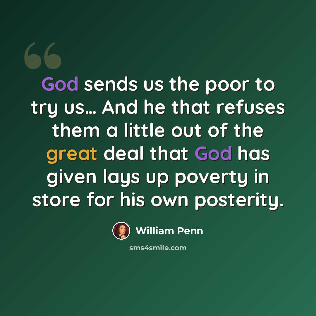 “God sends us the poor to try us… And he that refuses them a little out of the great deal that God has given lays up poverty in store for his own posterity.” quote by William Penn