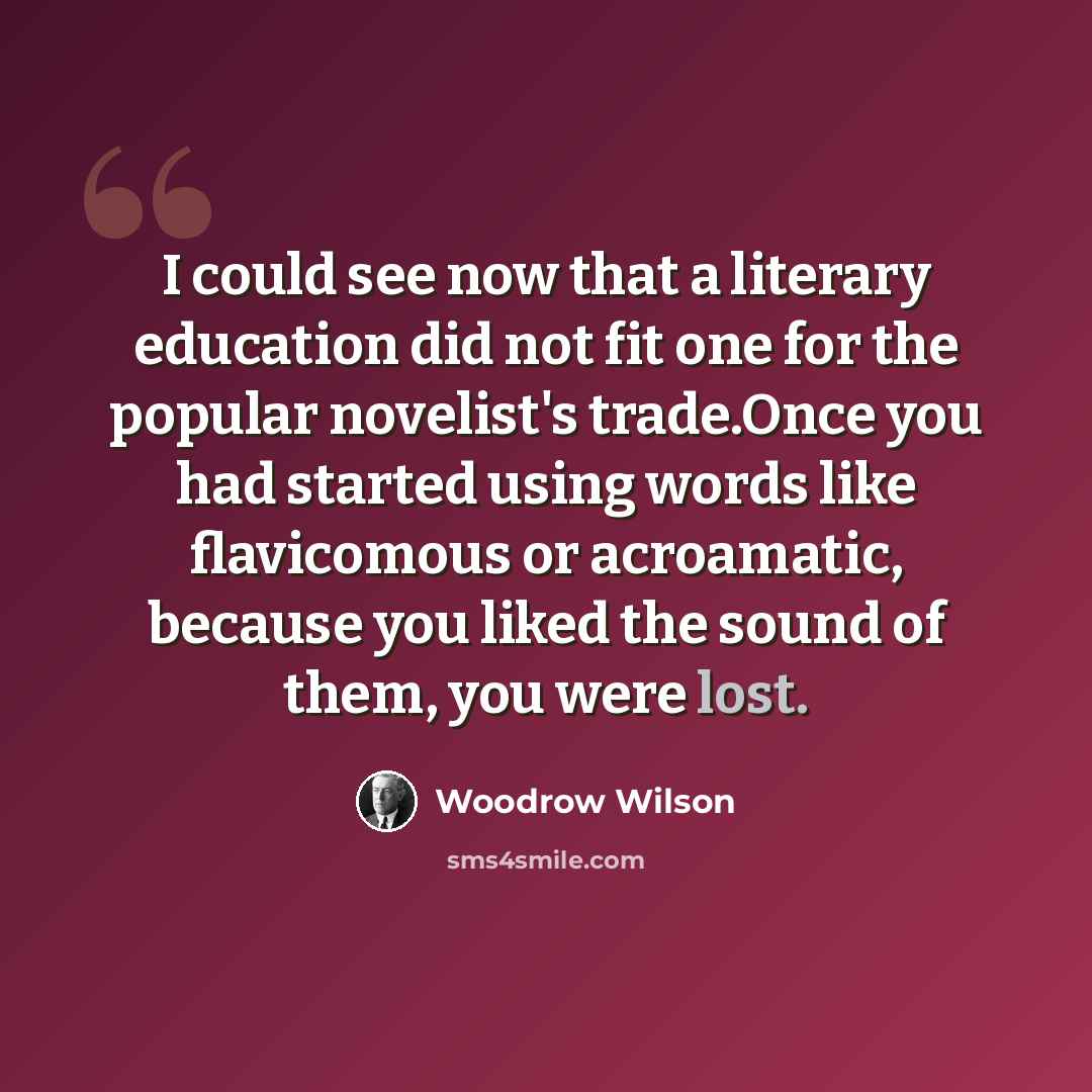 “I could see now that a literary education did not fit one for the popular novelist's trade.Once you had started using words like flavicomous or acroamatic, because you liked the sound of them, you were lost.” quote by Woodrow Wilson