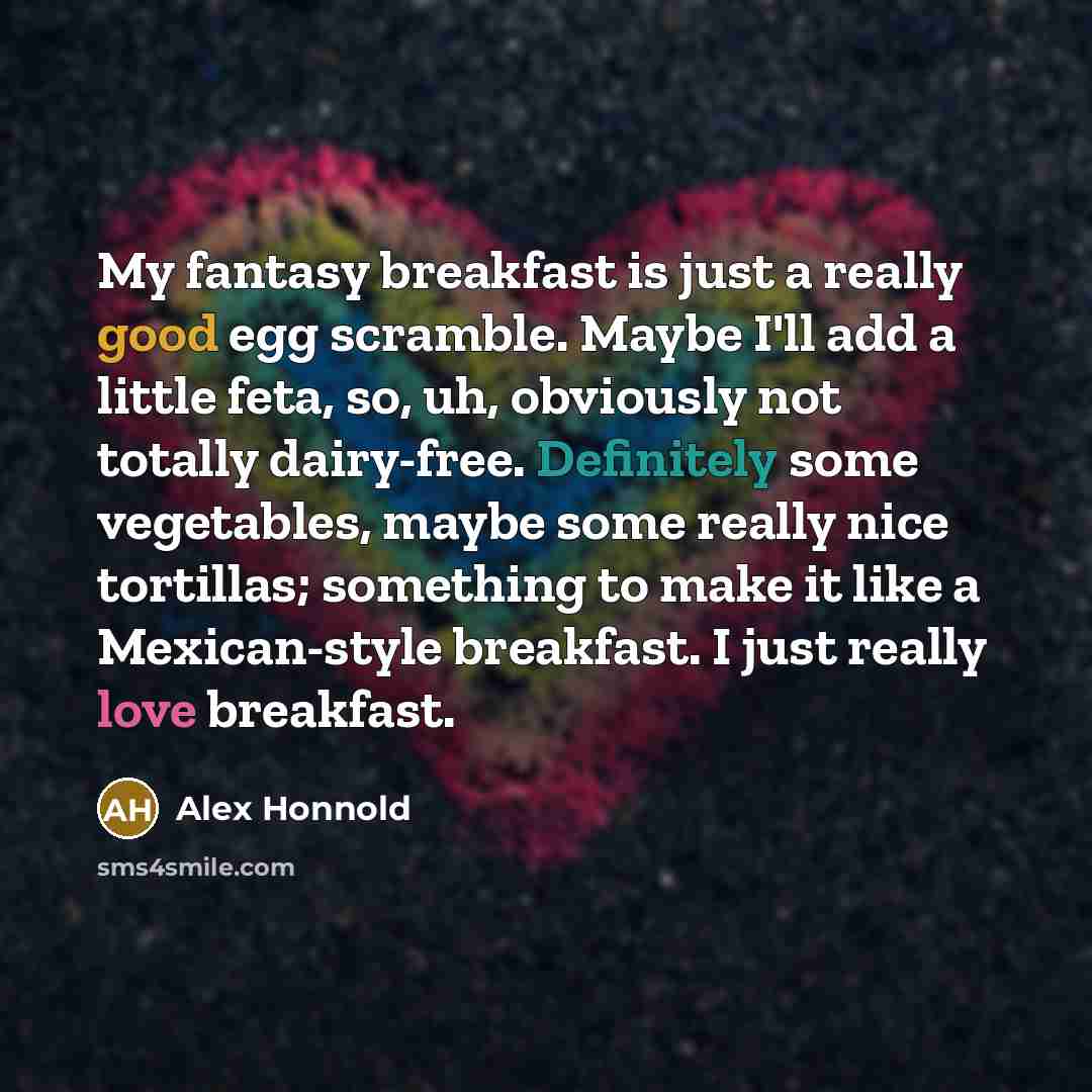 “My fantasy breakfast is just a really good egg scramble. Maybe I'll add a little feta, so, uh, obviously not totally dairy-free. Definitely some vegetables, maybe some really nice tortillas; something to make it like a Mexican-style breakfast. I just really love breakfast.” quote by Alex Honnold