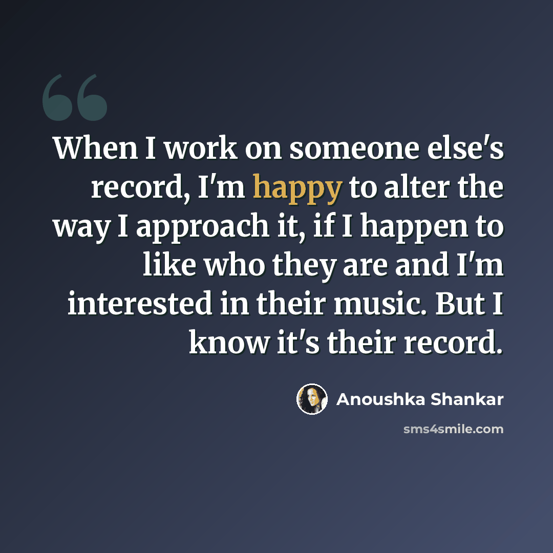 “When I work on someone else's record, I'm happy to alter the way I approach it, if I happen to like who they are and I'm interested in their music. But I know it's their record.” quote by Anoushka Shankar
