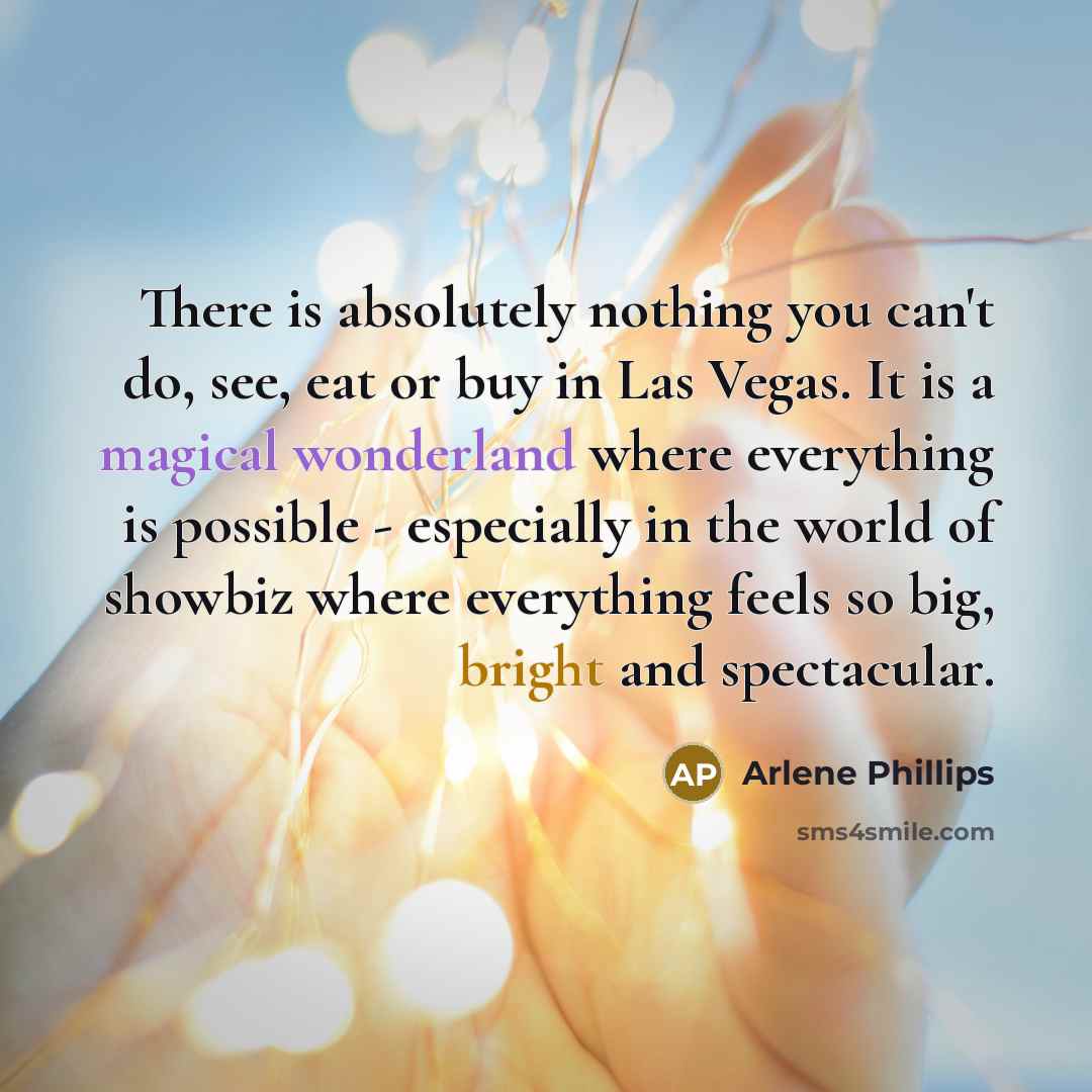 “There is absolutely nothing you can't do, see, eat or buy in Las Vegas. It is a magical wonderland where everything is possible - especially in the world of showbiz where everything feels so big, bright and spectacular.” quote by Arlene Phillips