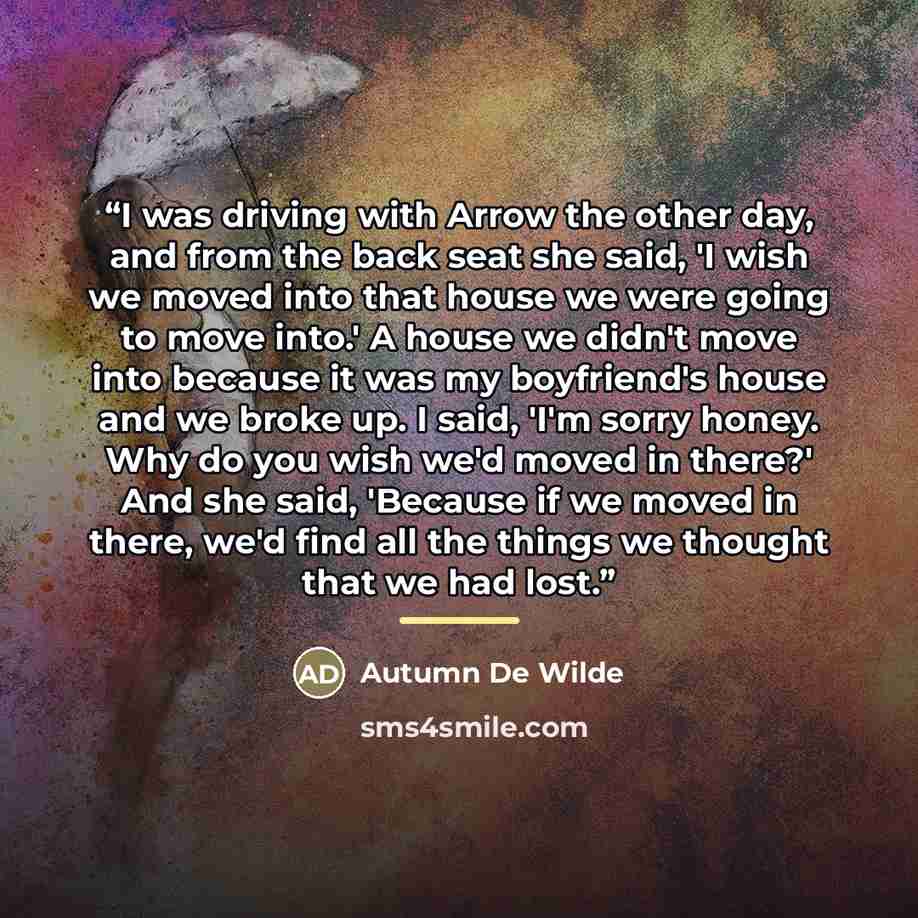 “I was driving with Arrow the other day, and from the back seat she said, 'I wish we moved into that house we were going to move into.' A house we didn't move into because it was my boyfriend's house and we broke up. I said, 'I'm sorry honey. Why do you wish we'd moved in there?' And she said…” quote by Autumn De Wilde