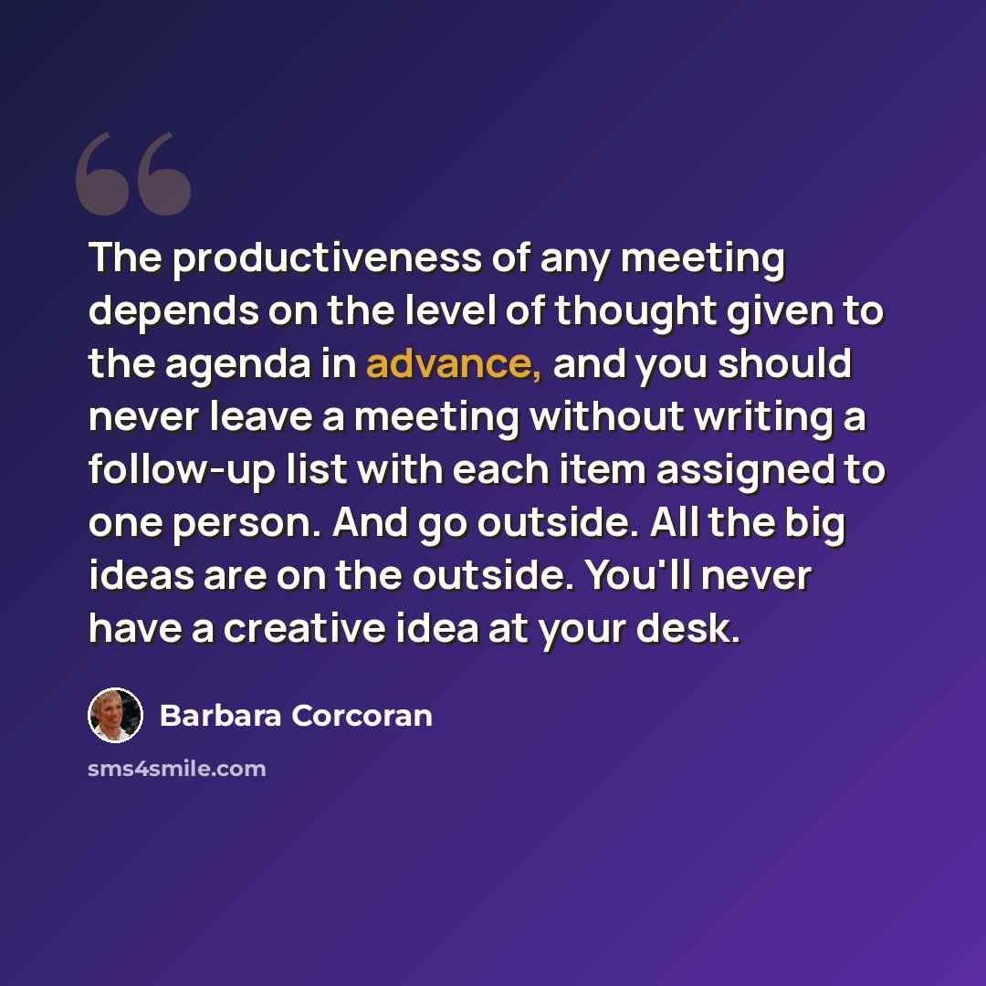 “The productiveness of any meeting depends on the level of thought given to the agenda in advance, and you should never leave a meeting without writing a follow-up list with each item assigned to one person. And go outside. All the big ideas are on the outside. You'll never have a creative idea at…” quote by Barbara Corcoran