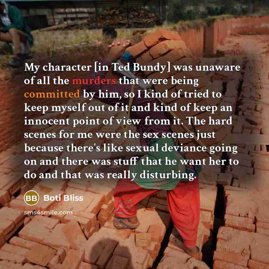 “My character [in Ted Bundy] was unaware of all the murders that were being committed by him, so I kind of tried to keep myself out of it and kind of keep an innocent point of view from it. The hard scenes for me were the sex scenes just because there's like sexual deviance going on and there was…” quote by Boti Bliss