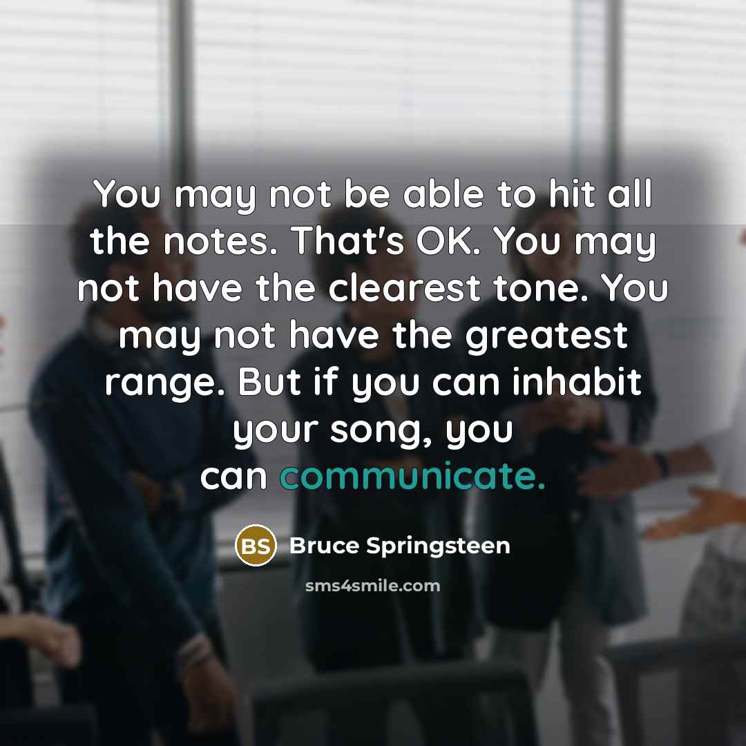 “You may not be able to hit all the notes. That's OK. You may not have the clearest tone. You may not have the greatest range. But if you can inhabit your song, you can communicate.” quote by Bruce Springsteen