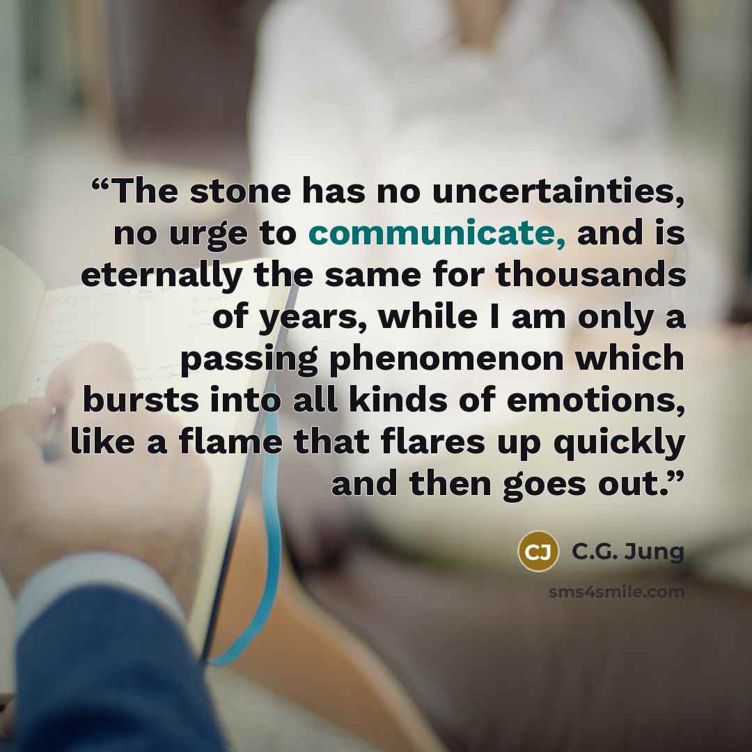 “The stone has no uncertainties, no urge to communicate, and is eternally the same for thousands of years, while I am only a passing phenomenon which bursts into all kinds of emotions, like a flame that flares up quickly and then goes out.” quote by C.G. Jung