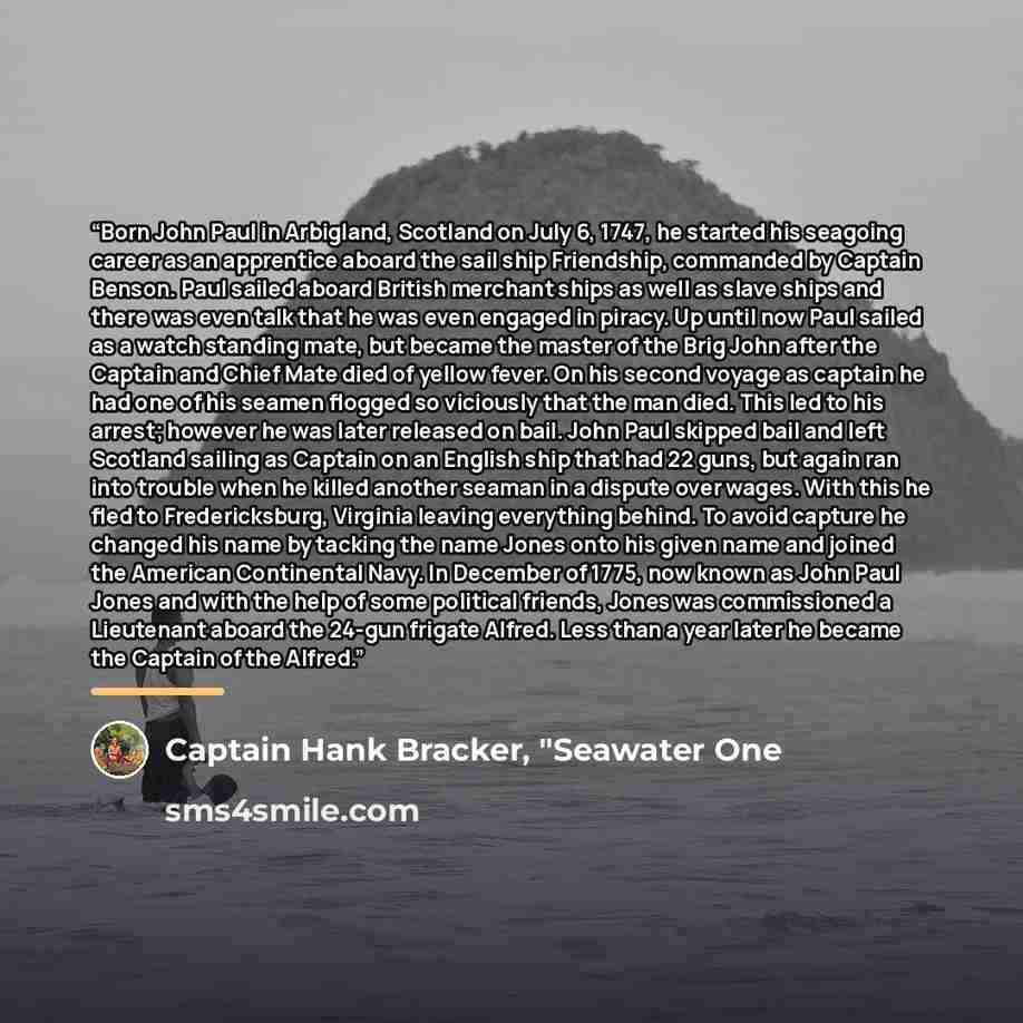 “Born John Paul in Arbigland, Scotland on July 6, 1747, he started his seagoing career as an apprentice aboard the sail ship Friendship, commanded by Captain Benson. Paul sailed aboard British merchant ships as well as slave ships and there was even talk that he was even engaged in piracy. Up until…” quote by Captain Hank Bracker, "Seawater One